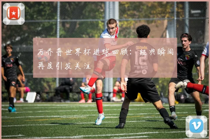 万乔普世界杯进球回顾：经典瞬间再度引发关注