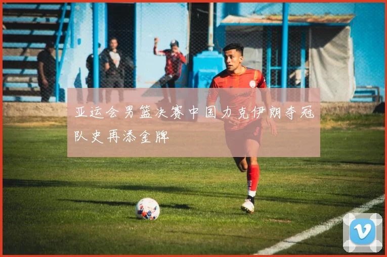 亚运会男篮决赛中国力克伊朗夺冠队史再添金牌