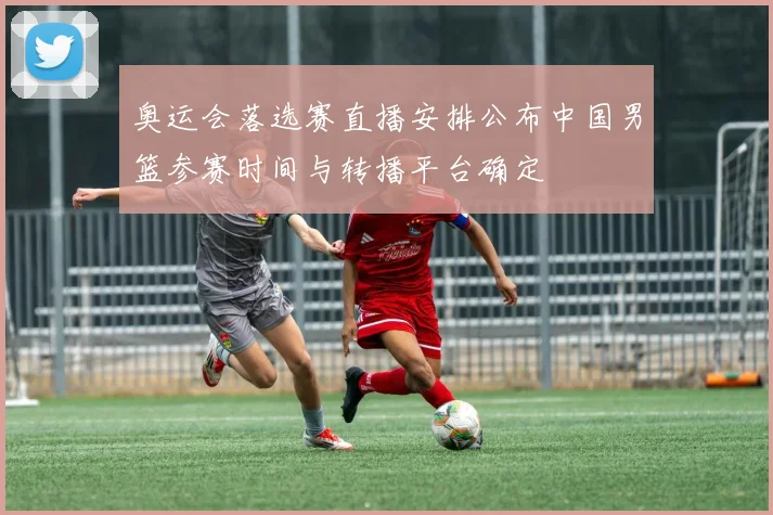 奥运会落选赛直播安排公布中国男篮参赛时间与转播平台确定