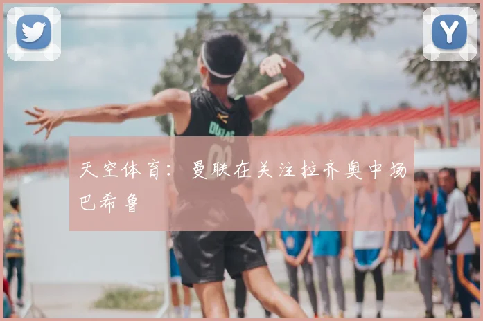 天空体育：曼联在关注拉齐奥中场巴希鲁
