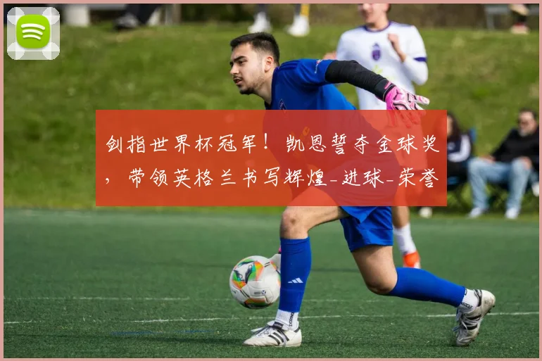 剑指世界杯冠军！凯恩誓夺金球奖，带领英格兰书写辉煌_进球_荣誉_本赛季