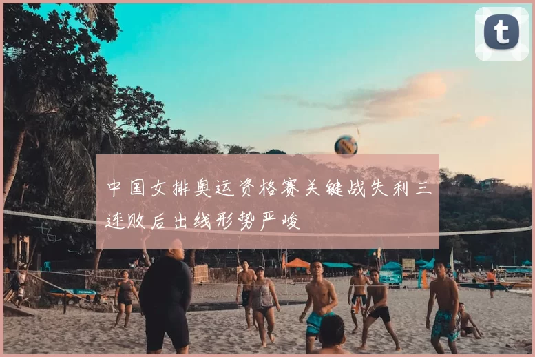 中国女排奥运资格赛关键战失利三连败后出线形势严峻
