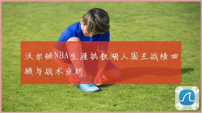 沃尔顿NBA生涯执教湖人国王战绩回顾与战术分析