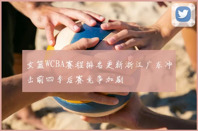 女篮WCBA赛程排名更新浙江广东冲击前四季后赛竞争加剧