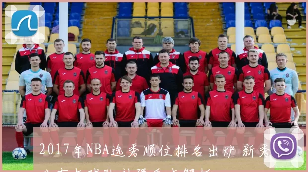 2017年NBA选秀顺位排名出炉 新秀分布与球队补强看点解析