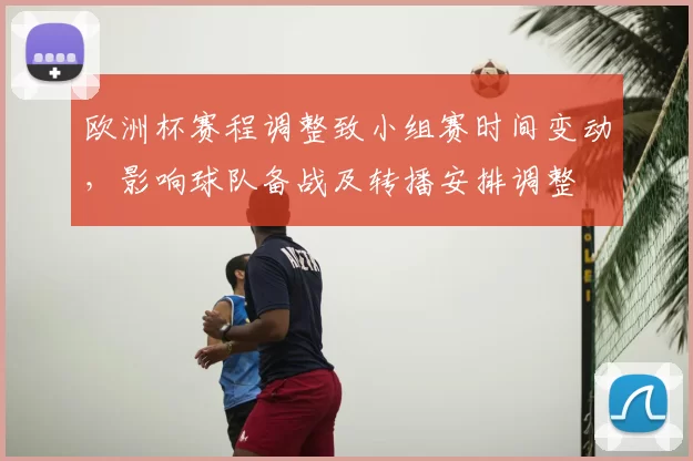 欧洲杯赛程调整致小组赛时间变动，影响球队备战及转播安排调整
