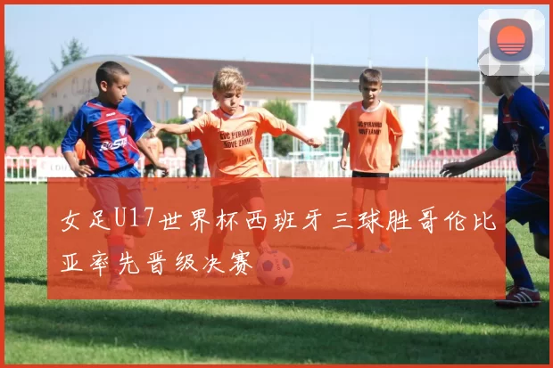 女足U17世界杯西班牙三球胜哥伦比亚率先晋级决赛