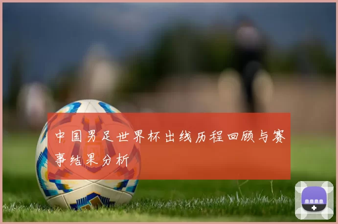 中国男足世界杯出线历程回顾与赛事结果分析