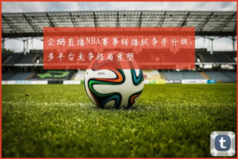 企鹅直播NBA赛事转播权争夺升级，多平台竞争格局重塑