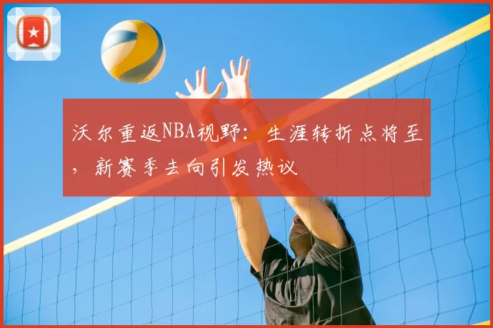 沃尔重返NBA视野：生涯转折点将至，新赛季去向引发热议