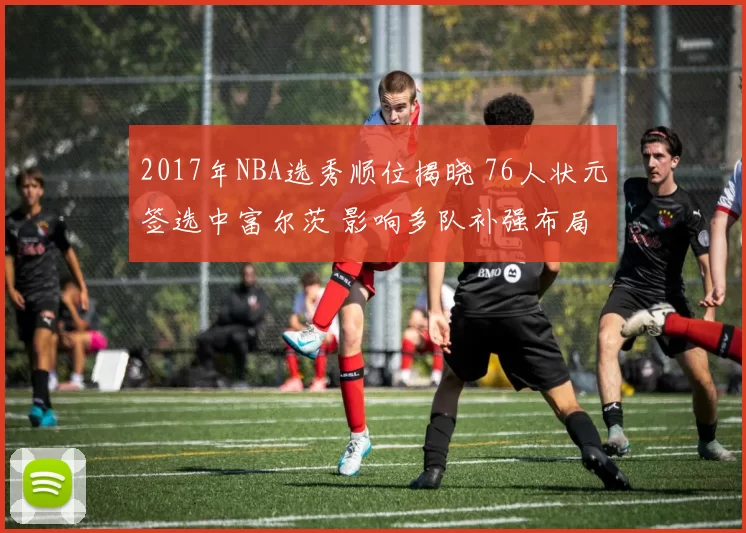 2017年NBA选秀顺位揭晓 76人状元签选中富尔茨 影响多队补强布局