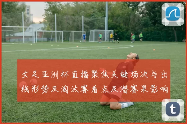 女足亚洲杯直播聚焦关键场次与出线形势及淘汰赛看点及潜赛果影响