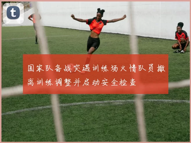 国家队备战突遇训练场火情队员撤离训练调整并启动安全检查