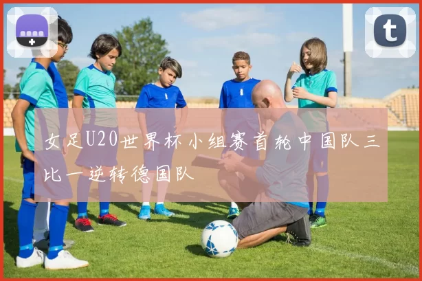 女足U20世界杯小组赛首轮中国队三比一逆转德国队