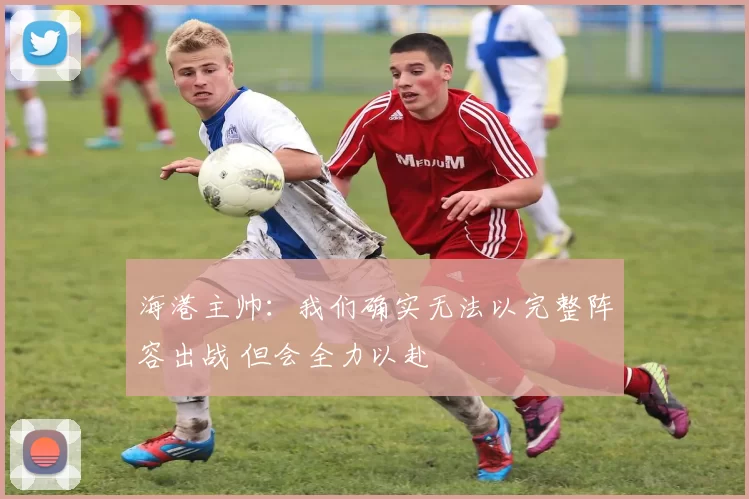 海港主帅：我们确实无法以完整阵容出战 但会全力以赴