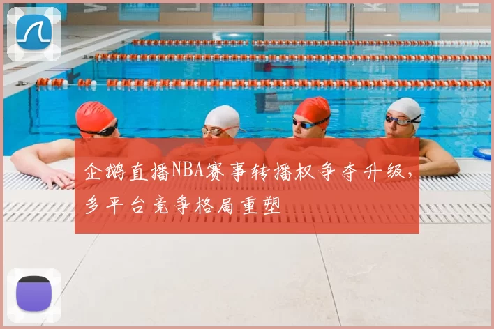 企鹅直播NBA赛事转播权争夺升级，多平台竞争格局重塑