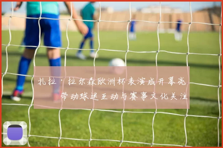 扎拉·拉尔森欧洲杯表演成开幕亮点 带动球迷互动与赛事文化关注