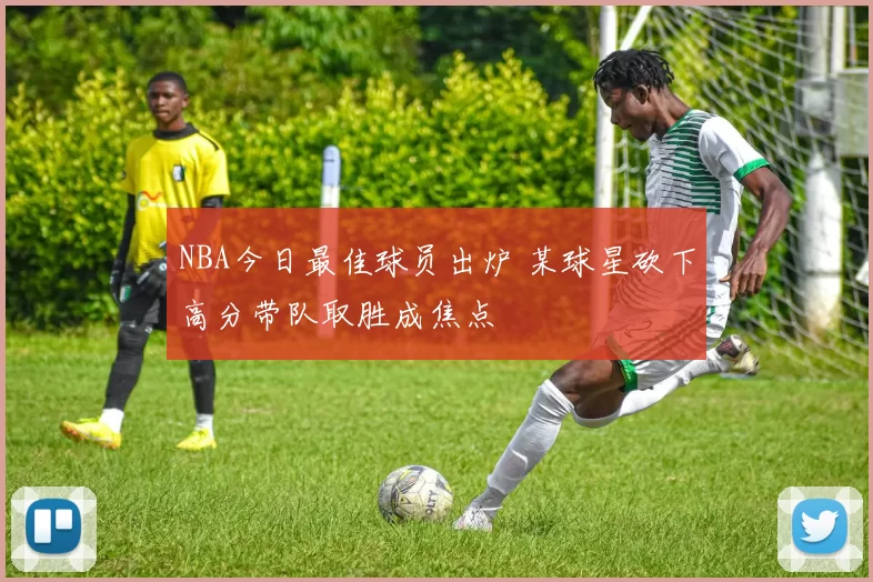 NBA今日最佳球员出炉 某球星砍下高分带队取胜成焦点