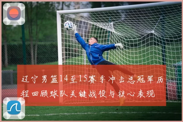 辽宁男篮14至15赛季冲击总冠军历程回顾球队关键战役与核心表现