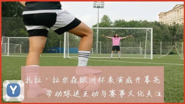 扎拉·拉尔森欧洲杯表演成开幕亮点 带动球迷互动与赛事文化关注