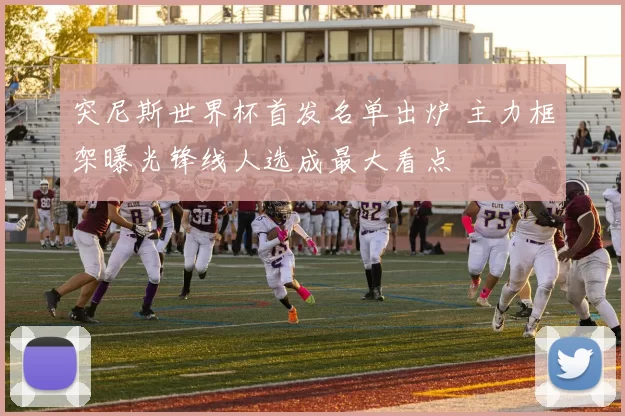 突尼斯世界杯首发名单出炉 主力框架曝光锋线人选成最大看点