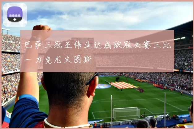 巴萨三冠王伟业达成欧冠决赛三比一力克尤文图斯