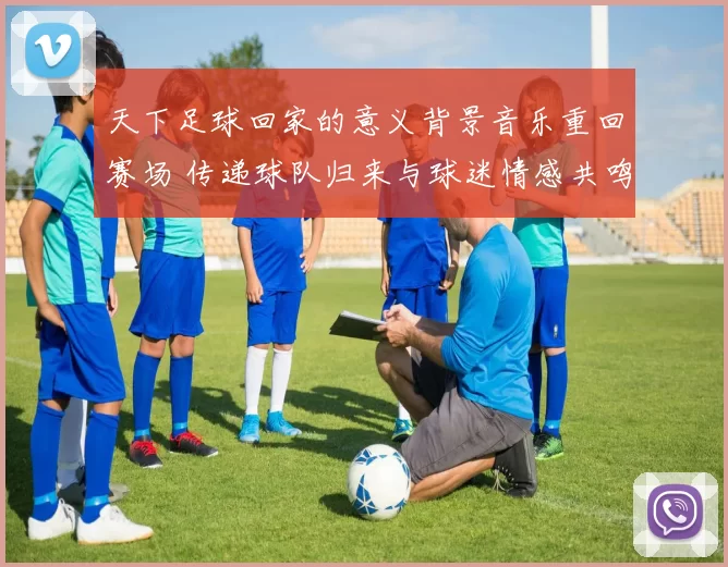 天下足球回家的意义背景音乐重回赛场 传递球队归来与球迷情感共鸣