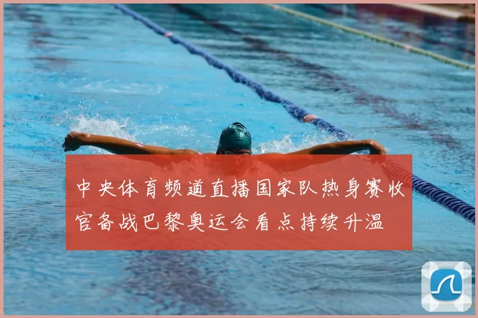 中央体育频道直播国家队热身赛收官备战巴黎奥运会看点持续升温