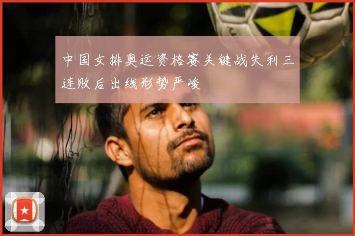 中国女排奥运资格赛关键战失利三连败后出线形势严峻