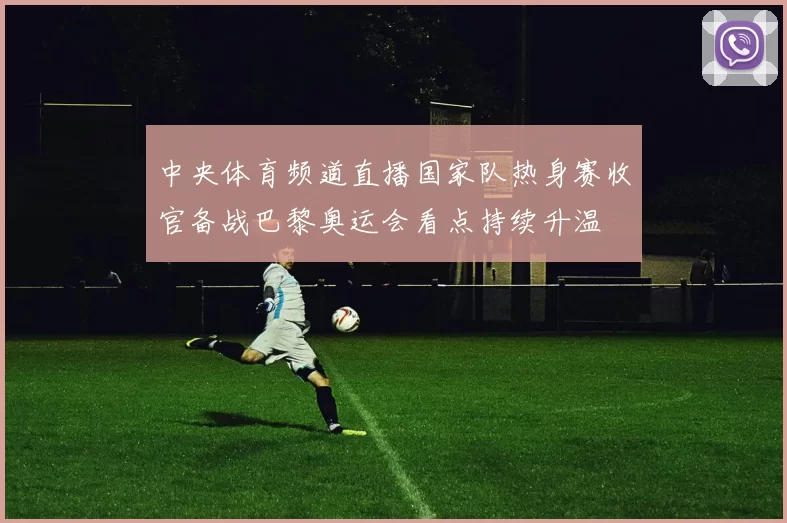 中央体育频道直播国家队热身赛收官备战巴黎奥运会看点持续升温