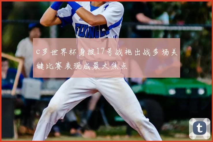 c罗世界杯身披17号战袍出战多场关键比赛表现成最大焦点