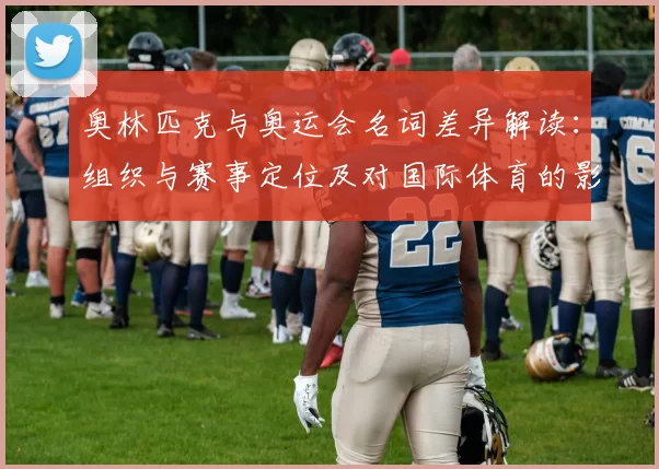 奥林匹克与奥运会名词差异解读：组织与赛事定位及对国际体育的影响