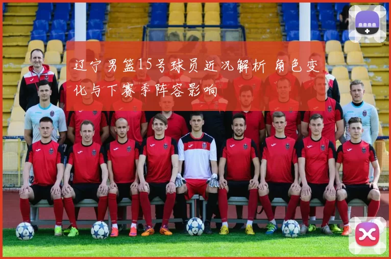 辽宁男篮15号球员近况解析 角色变化与下赛季阵容影响