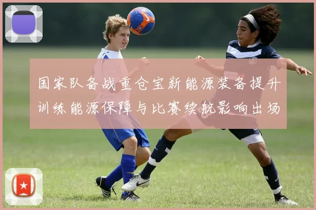 国家队备战重仓宝新能源装备提升训练能源保障与比赛续航影响出场策略