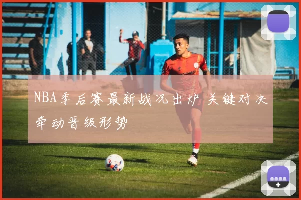 NBA季后赛最新战况出炉 关键对决牵动晋级形势