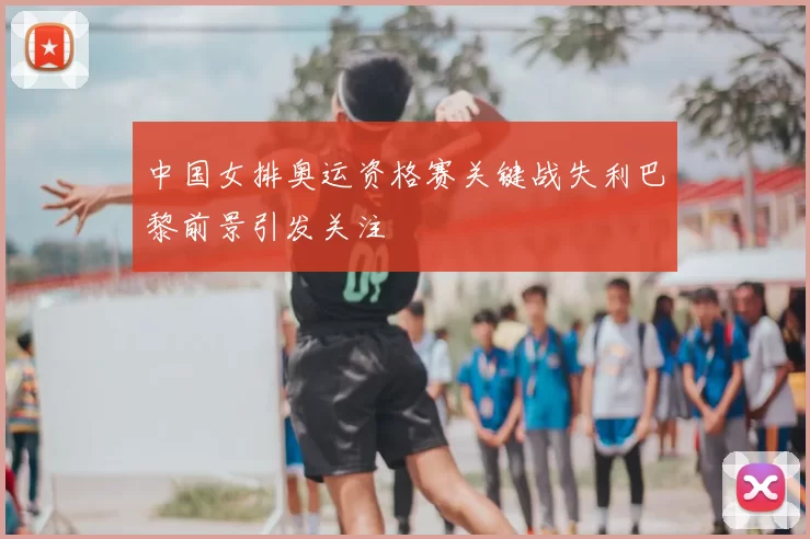 中国女排奥运资格赛关键战失利巴黎前景引发关注