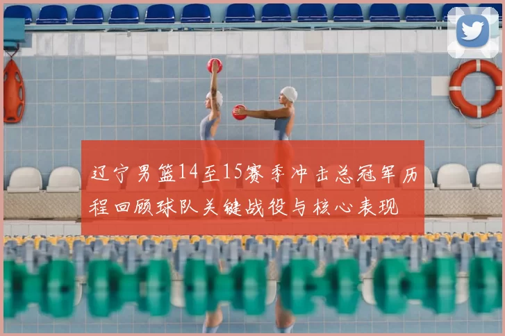 辽宁男篮14至15赛季冲击总冠军历程回顾球队关键战役与核心表现